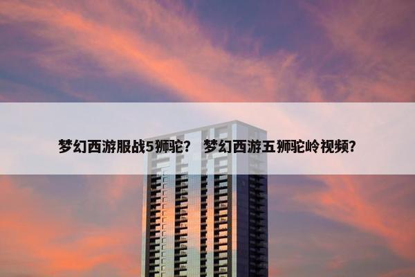 梦幻西游服战5狮驼？ 梦幻西游五狮驼岭视频？