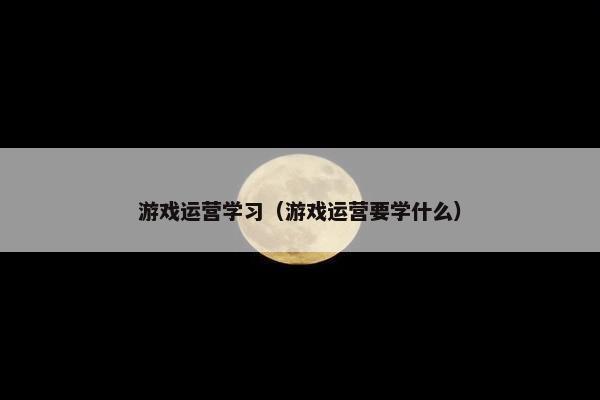 游戏运营学习（游戏运营要学什么）