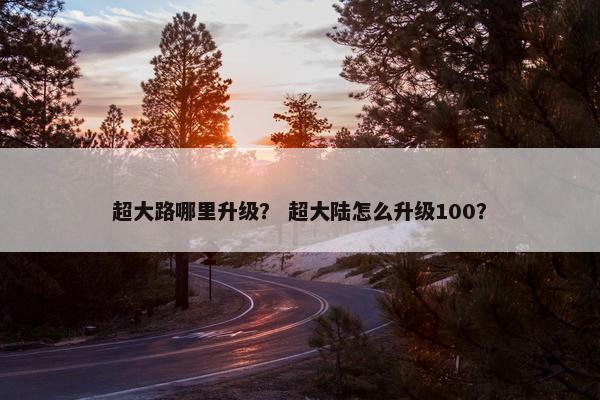 超大路哪里升级？ 超大陆怎么升级100？