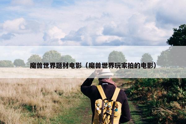 魔兽世界题材电影（魔兽世界玩家拍的电影）