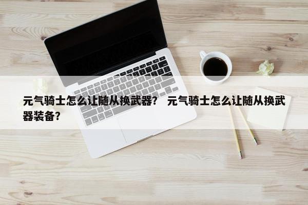 元气骑士怎么让随从换武器？ 元气骑士怎么让随从换武器装备？