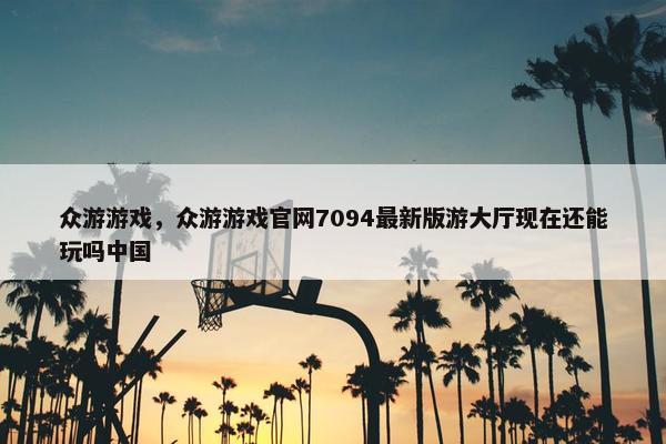 众游游戏，众游游戏官网7094最新版游大厅现在还能玩吗中国