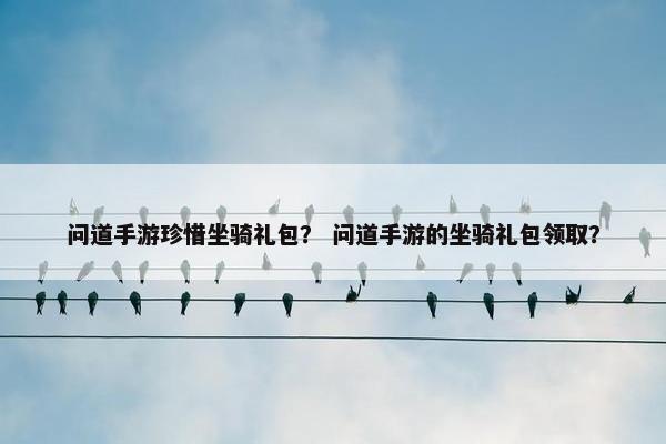问道手游珍惜坐骑礼包？ 问道手游的坐骑礼包领取？