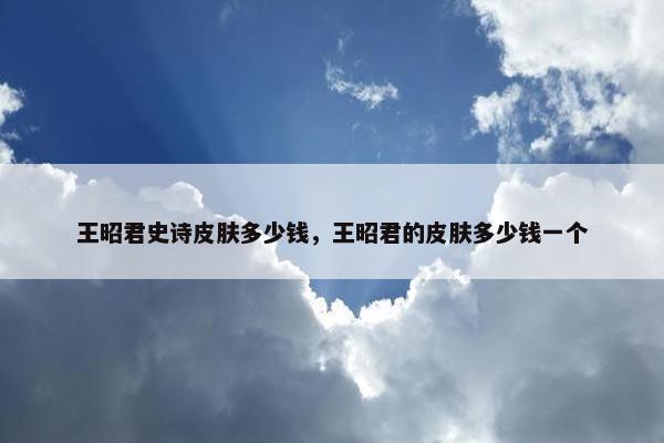 王昭君史诗皮肤多少钱，王昭君的皮肤多少钱一个
