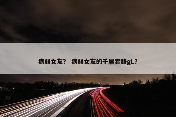病弱女友？ 病弱女友的千层套路gL？