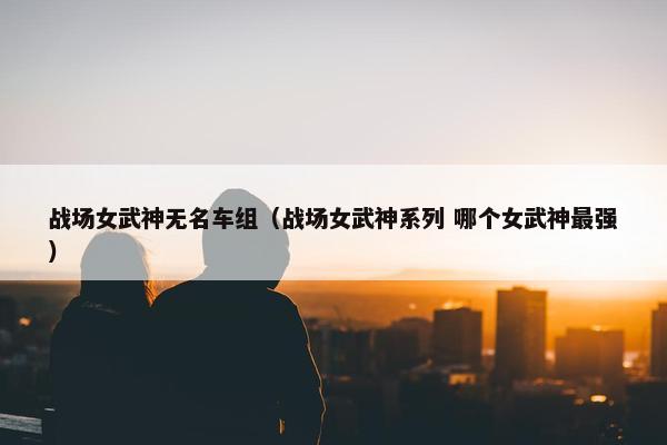 战场女武神无名车组（战场女武神系列 哪个女武神最强）