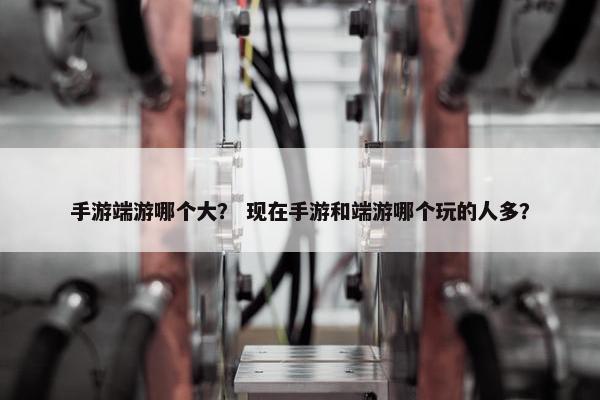 手游端游哪个大？ 现在手游和端游哪个玩的人多？