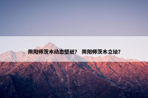 阴阳师茨木动态壁纸？ 阴阳师茨木立绘？