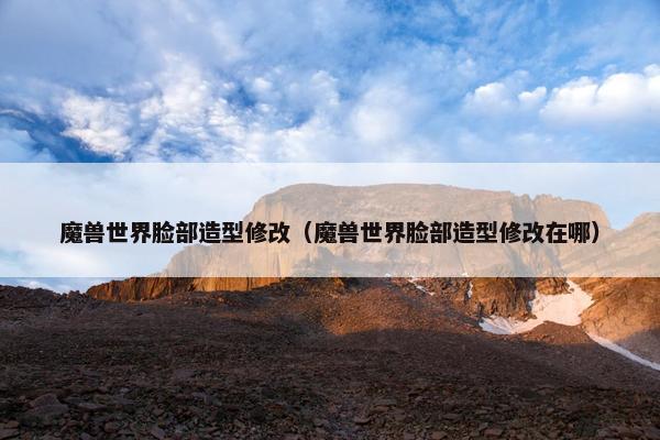 魔兽世界脸部造型修改（魔兽世界脸部造型修改在哪）