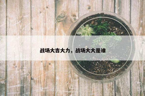 战场大吉大力，战场大大是谁