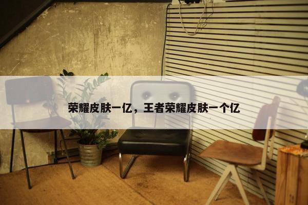 荣耀皮肤一亿，王者荣耀皮肤一个亿