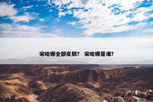 宋哈娜全部皮肤？ 宋哈娜是谁？