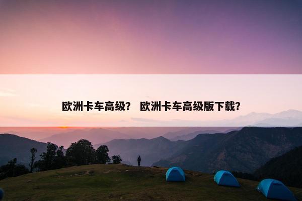欧洲卡车高级？ 欧洲卡车高级版下载？