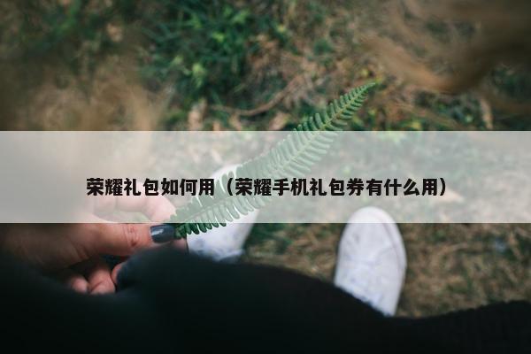 荣耀礼包如何用（荣耀手机礼包券有什么用）