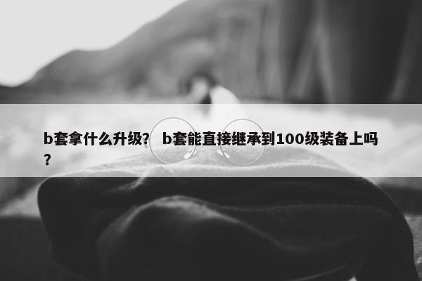 b套拿什么升级？ b套能直接继承到100级装备上吗？