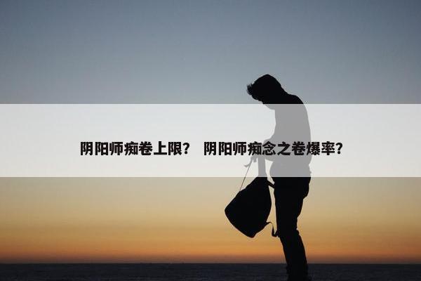 阴阳师痴卷上限？ 阴阳师痴念之卷爆率？
