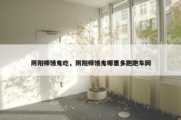 阴阳师饿鬼吃，阴阳师饿鬼哪里多跑跑车网