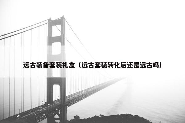 远古装备套装礼盒（远古套装转化后还是远古吗）