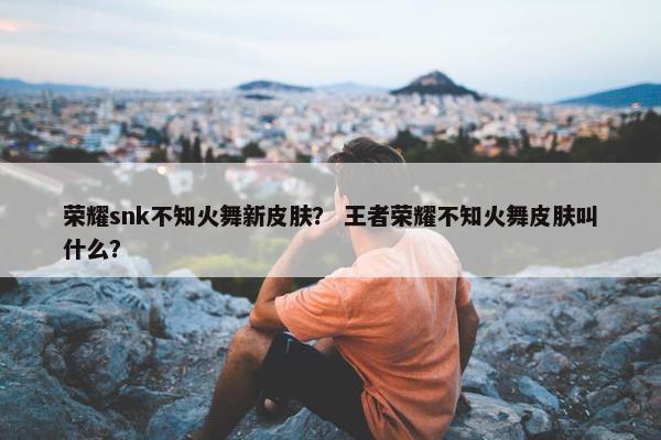荣耀snk不知火舞新皮肤？ 王者荣耀不知火舞皮肤叫什么？