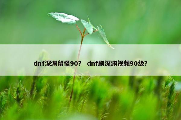 dnf深渊留怪90？ dnf刷深渊视频90级？