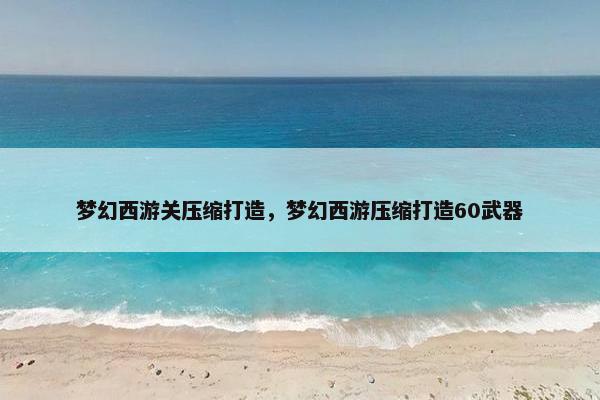梦幻西游关压缩打造，梦幻西游压缩打造60武器