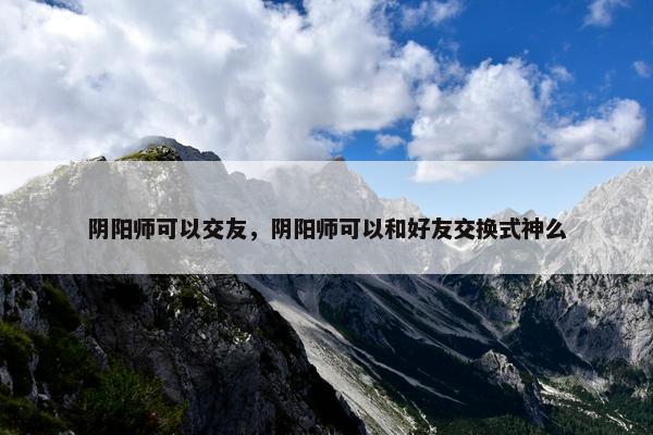 阴阳师可以交友，阴阳师可以和好友交换式神么