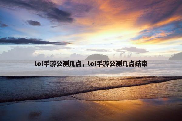 lol手游公测几点，lol手游公测几点结束