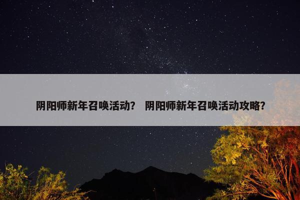 阴阳师新年召唤活动？ 阴阳师新年召唤活动攻略？