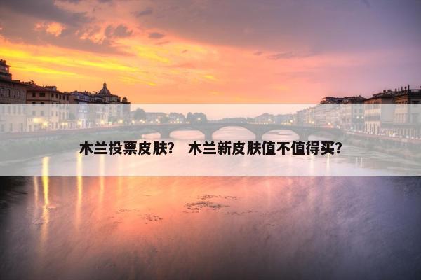 木兰投票皮肤？ 木兰新皮肤值不值得买？