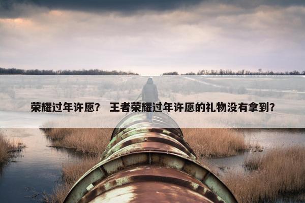 荣耀过年许愿？ 王者荣耀过年许愿的礼物没有拿到？