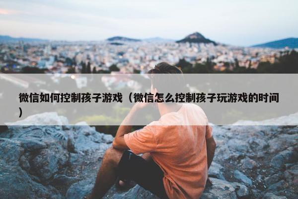 微信如何控制孩子游戏（微信怎么控制孩子玩游戏的时间）
