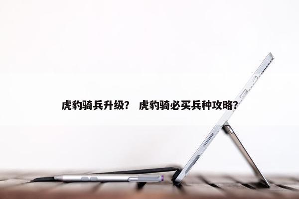 虎豹骑兵升级？ 虎豹骑必买兵种攻略？