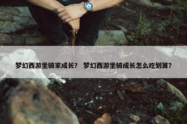 梦幻西游坐骑家成长？ 梦幻西游坐骑成长怎么吃划算？