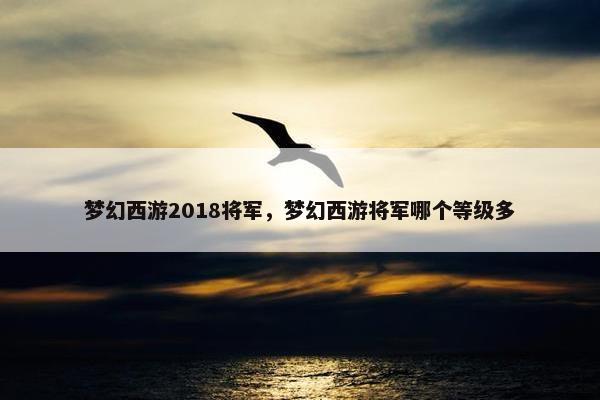 梦幻西游2018将军，梦幻西游将军哪个等级多
