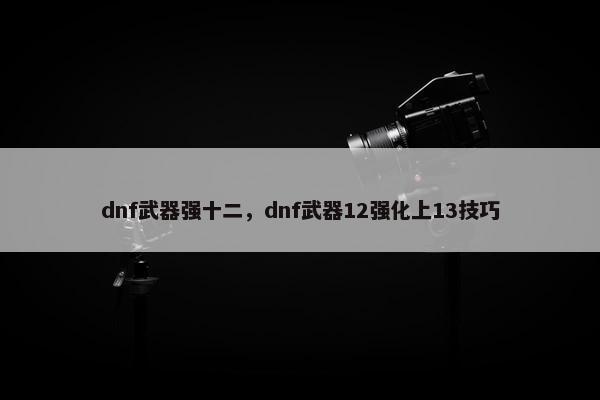 dnf武器强十二，dnf武器12强化上13技巧