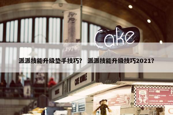 派派技能升级垫手技巧？ 派派技能升级技巧2021？