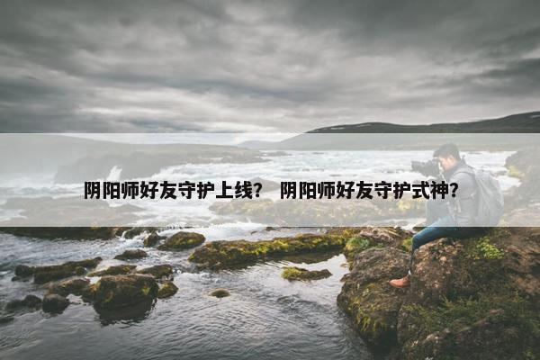 阴阳师好友守护上线？ 阴阳师好友守护式神？
