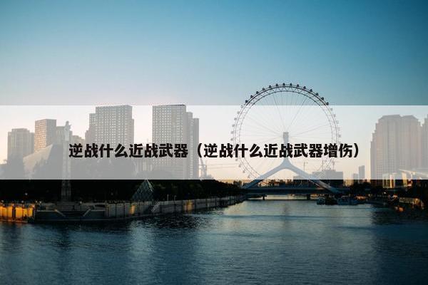 逆战什么近战武器（逆战什么近战武器增伤）