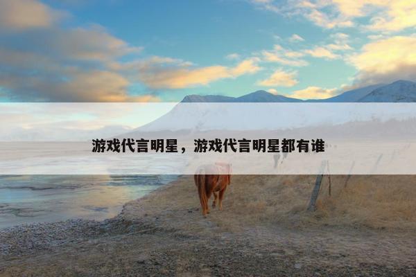游戏代言明星，游戏代言明星都有谁