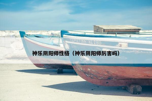 神乐阴阳师性格（神乐阴阳师厉害吗）