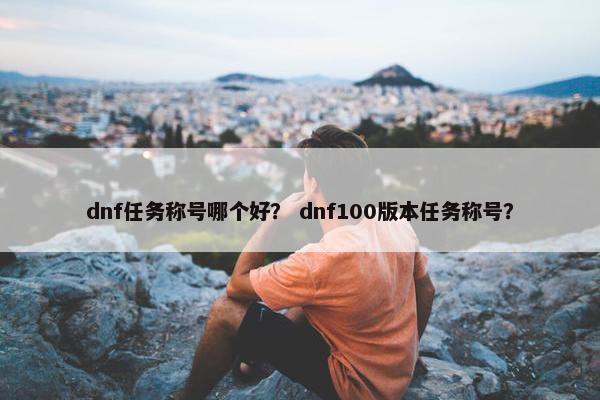 dnf任务称号哪个好？ dnf100版本任务称号？