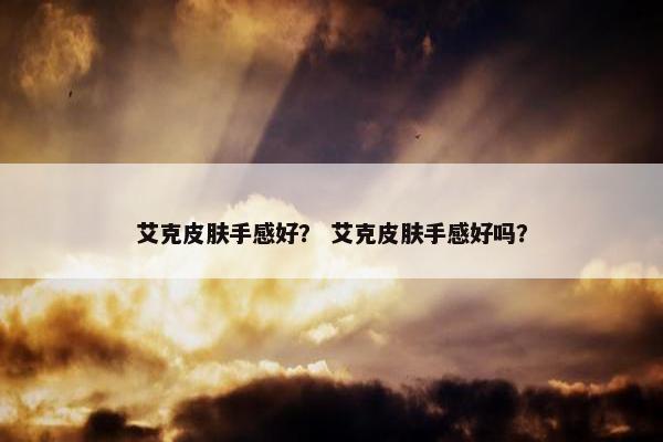 艾克皮肤手感好？ 艾克皮肤手感好吗？