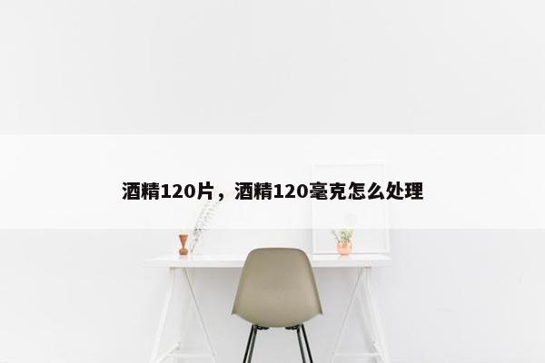 酒精120片，酒精120毫克怎么处理