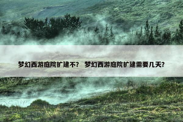 梦幻西游庭院扩建不？ 梦幻西游庭院扩建需要几天？