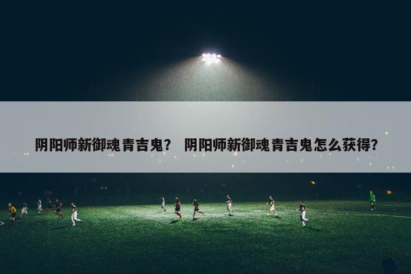 阴阳师新御魂青吉鬼？ 阴阳师新御魂青吉鬼怎么获得？