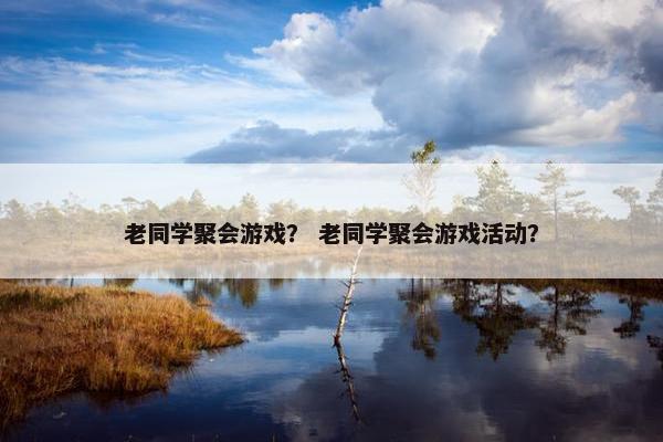老同学聚会游戏？ 老同学聚会游戏活动？