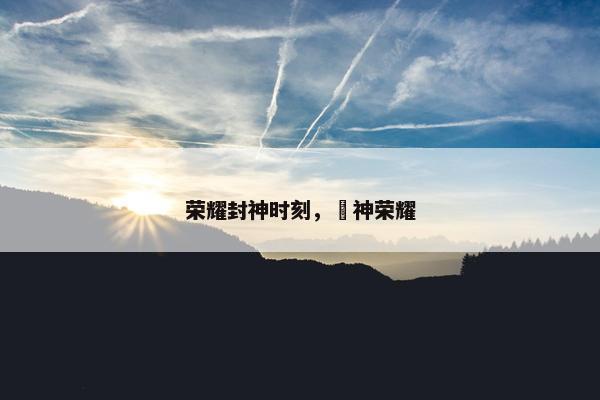 荣耀封神时刻，抯神荣耀