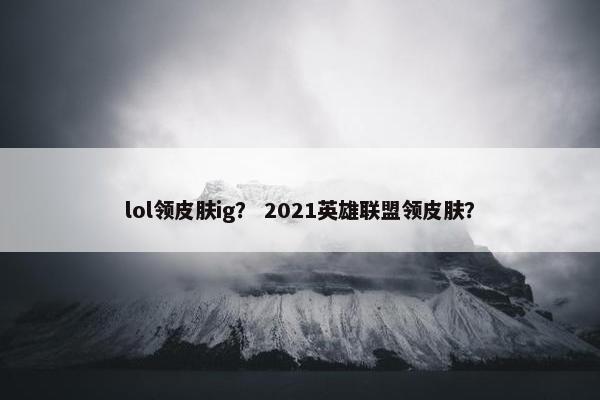 lol领皮肤ig？ 2021英雄联盟领皮肤？