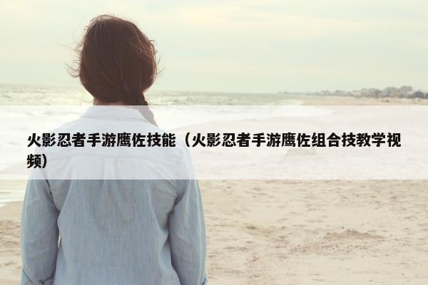 火影忍者手游鹰佐技能（火影忍者手游鹰佐组合技教学视频）