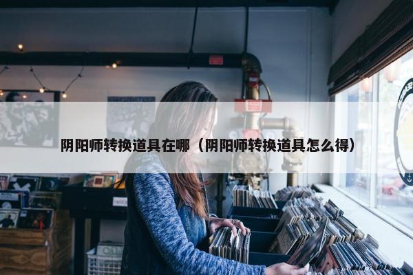 阴阳师转换道具在哪（阴阳师转换道具怎么得）